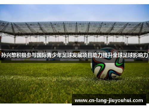 孙兴慜积极参与国际青少年足球发展项目助力提升全球足球影响力