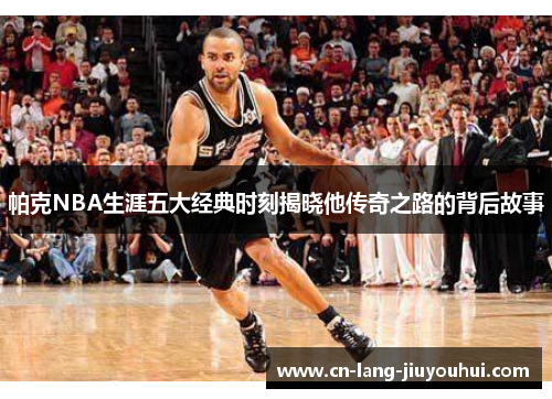 帕克NBA生涯五大经典时刻揭晓他传奇之路的背后故事
