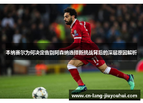 本纳赛尔为何决定告别阿森纳选择新挑战背后的深层原因解析