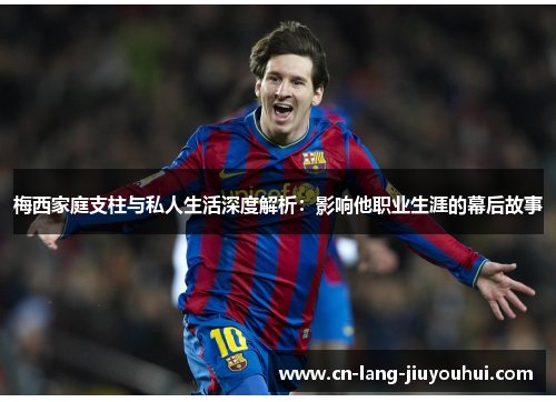 梅西家庭支柱与私人生活深度解析：影响他职业生涯的幕后故事