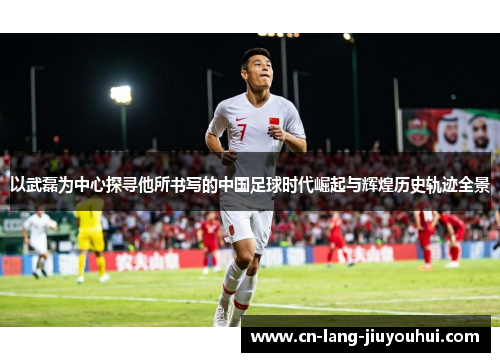 以武磊为中心探寻他所书写的中国足球时代崛起与辉煌历史轨迹全景