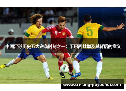 中国足球历史五大逆袭时刻之一:平巴西壮举及其背后的意义 中国足球历史五大逆袭时刻之一:平巴西壮举及其背后的意义