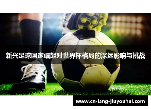 新兴足球国家崛起对世界杯格局的深远影响与挑战