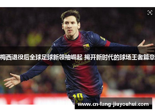 梅西退役后全球足球新领袖崛起 揭开新时代的球场王者篇章 梅西退役后全球足球新领袖崛起 揭开新时代的球场王者篇章