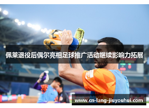 佩莱退役后偶尔亮相足球推广活动继续影响力拓展