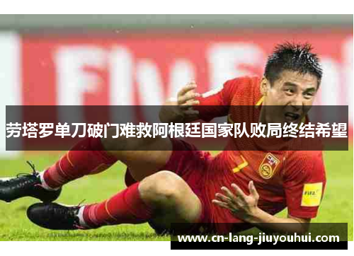 劳塔罗单刀破门难救阿根廷国家队败局终结希望 劳塔罗单刀破门难救阿根廷国家队败局终结希望