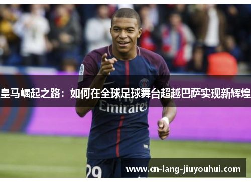 皇马崛起之路:如何在全球足球舞台超越巴萨实现新辉煌 皇马崛起之路:如何在全球足球舞台超越巴萨实现新辉煌