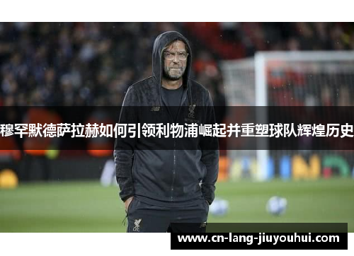 穆罕默德萨拉赫如何引领利物浦崛起并重塑球队辉煌历史