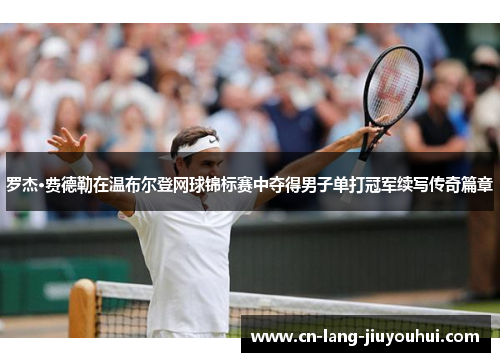 罗杰·费德勒在温布尔登网球锦标赛中夺得男子单打冠军续写传奇篇章