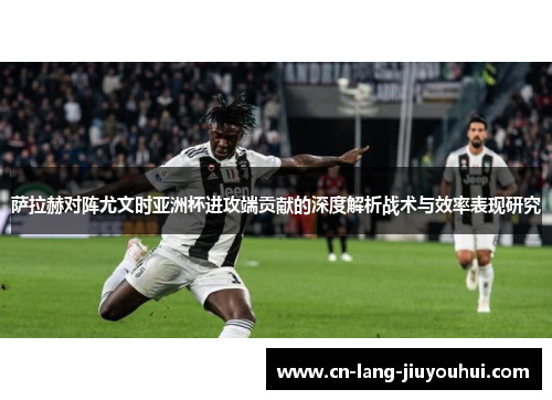 萨拉赫对阵尤文时亚洲杯进攻端贡献的深度解析战术与效率表现研究