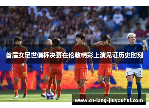 首届女足世俱杯决赛在伦敦精彩上演见证历史时刻 首届女足世俱杯决赛在伦敦精彩上演见证历史时刻