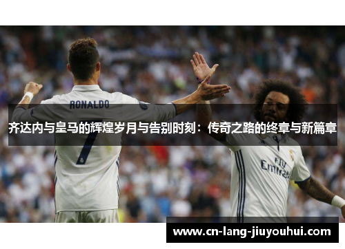 齐达内与皇马的辉煌岁月与告别时刻：传奇之路的终章与新篇章