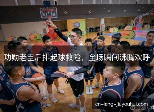功勋老臣后排起球救险，全场瞬间沸腾欢呼