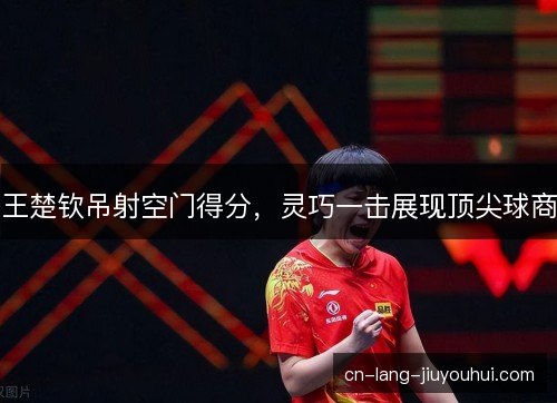 王楚钦吊射空门得分，灵巧一击展现顶尖球商