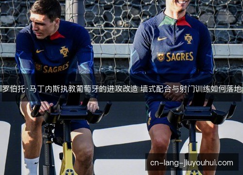 罗伯托·马丁内斯执教葡萄牙的进攻改造 墙式配合与射门训练如何落地 罗伯托·马丁内斯执教葡萄牙的进攻改造 墙式配合与射门训练如何落地
